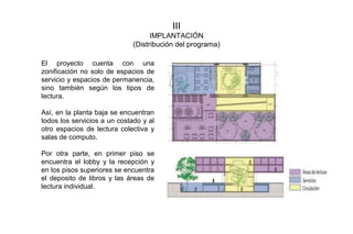 III
IMPLANTACIÓN
(Distribución del programa)
El proyecto cuenta con una
zonificación no solo de espacios de
servicio y espacios de permanencia,
sino también según los tipos de
lectura.
Así, en la planta baja se encuentran
todos los servicios a un costado y al
otro espacios de lectura colectiva y
salas de computo.
Por otra parte, en primer piso se
encuentra el lobby y la recepción y
en los pisos superiores se encuentra
el deposito de libros y las áreas de
lectura individual.
 