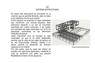 IV
SISTEMA ESTRUCTURAL
El mayor reto estructuras se encuentra en el
volumen que se percibe flotando, esto se debe
a los voladizos con los que cuenta.
Como solución se proponen 4 vigas vierendeel
que conforman una retícula espacial. Esta
estructura espacial, a su vez se encuentra
soportada por cuatro columnas, a las cuales
son ancladas las vigas vierendeel, con el fin de
garantizar continuidad en los elementos
verticales de apoyo.
Cabe mencionar que se escogió la viga
vierendeel, ya que al no tener diagonales
permite que la vista de las salas de lectura no
se vea interrumpida. Además, debido a su
altura, permite el desarrollo de diversos
espacios en su interior.
Por otra parte, para la parte del sótano se
emplea una estructura aporticada, mediante la
cual se conforma una grilla que permite
flexibilidad al interior de los espacios.
Axonometría estructural
 