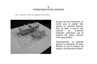 V
ATMÓSFERAS PETER ZUMTHOR
1 EL CUERPO DE LA ARQUITECTURA
Aunque son dos volúmenes, en
primer piso el peatón sólo
percibe un volumen flotando.
Esto se debe a que el otro
volumen se encuentra
enterrado, generando que la
cubierta del mismo funcione
como plaza publica.
Adicionalmente, se pretende
generar la percepción de estar
flotando no solo al exterior del
espacio, sino también al interior.
 