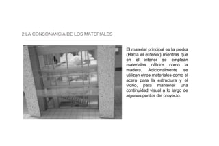 2 LA CONSONANCIA DE LOS MATERIALES
El material principal es la piedra
(Hacia el exterior) mientras que
en el interior se emplean
materiales cálidos como la
madera. Adicionalmente se
utilizan otros materiales como el
acero para la estructura y el
vidrio, para mantener una
continuidad visual a lo largo de
algunos puntos del proyecto.
 