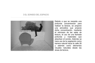 3 EL SONIDO DEL ESPACIO
Debido a que se necesita una
profunda concentración para
realizar la lectura, se propone
una atmosfera que propicie
dicha concentración, mediante
el retroceso de las salas de
lectura, el uso de una fachada
profunda y materiales que
absorban el sonido. Además se
hace uso de la vegetación como
barrera natural hacia la calle 26
y además como elementos
visuales naturales desde las
áreas de lectura.
 