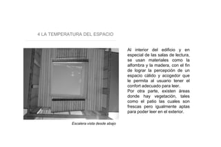 4 LA TEMPERATURA DEL ESPACIO
Al interior del edificio y en
especial de las salas de lectura,
se usan materiales como la
alfombra y la madera, con el fin
de lograr la percepción de un
espacio cálido y acogedor que
le permita al usuario tener el
confort adecuado para leer.
Por otra parte, existen áreas
donde hay vegetación, tales
como el patio las cuales son
frescas pero igualmente aptas
para poder leer en el exterior.
Escalera vista desde abajo
 