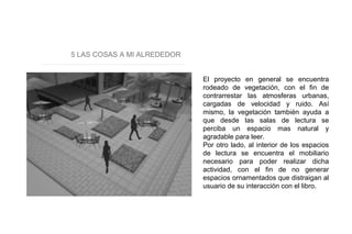 5 LAS COSAS A MI ALREDEDOR
El proyecto en general se encuentra
rodeado de vegetación, con el fin de
contrarrestar las atmosferas urbanas,
cargadas de velocidad y ruido. Así
mismo, la vegetación también ayuda a
que desde las salas de lectura se
perciba un espacio mas natural y
agradable para leer.
Por otro lado, al interior de los espacios
de lectura se encuentra el mobiliario
necesario para poder realizar dicha
actividad, con el fin de no generar
espacios ornamentados que distraigan al
usuario de su interacción con el libro.
 