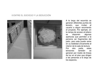6 ENTRE EL SOCIEGO Y LA SEDUCCIÓN
A lo largo del recorrido se
generan diferentes puntos de
tensión, que invitan al
usuario a seguir recorriendo
el proyecto. Por ejemplo, en
la rampa de acceso al sótano
se disponen algunas
aperturas que permiten a la
persona ver fragmentos del
patio, pero este puede verse
en su totalidad únicamente al
interior de la sala de lectura.
Por otra parte, estas
tensiones también se
generan por medio de líneas
de luz en el piso que dirigen
a las personas a lo largo de
los espacios.
 