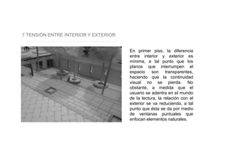 7 TENSIÓN ENTRE INTERIOR Y EXTERIOR
En primer piso, la diferencia
entre interior y exterior es
mínima, a tal punto que los
planos que interrumpen el
espacio son transparentes,
haciendo que la continuidad
visual no se pierda. No
obstante, a medida que el
usuario se adentra en el mundo
de la lectura, la relación con el
exterior se va reduciendo, a tal
punto que ésta se da por medio
de ventanas puntuales que
enfocan elementos naturales.
 