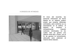 8 GRADOS DE INTIMIDAD
Al inicio del recorrido, las
personas interactúan de forma
abierta en un espacio publico
amplio que propicia diferentes
actividades, pero conforme se va
ascendiendo en el edificio, el
espacio se empieza a
compartimentar, creando
cubículos individuales, en los
cuales solo se genera una
relación entre libro y lector, con el
fin de generar la concentración
adecuada para potenciar al
máximo dicha relación.
 