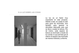 9 LA LUZ SOBRE LAS COSAS
La luz es un factor muy
importante en este proyecto.
Debido a esto, es usada no solo
para guiar los recorridos, sino
también para generar la
atmosfera adecuada para que
se lleve a acabo la lectura. Por
tal motivo, cada espacio de
lectura es iluminado a través de
luz cenital, lo que permite que al
interior el espacio sea iluminado
de manera indirecta y uniforme.
 