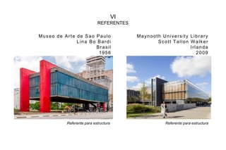 VI
REFERENTES
Museo de Arte de Sao Paulo
Lina Bo Bardi
Brasil
1956
Maynooth University Library
Scott Tallon Walker
Irlanda
2009
Referente para estructura Referente para estructura
 