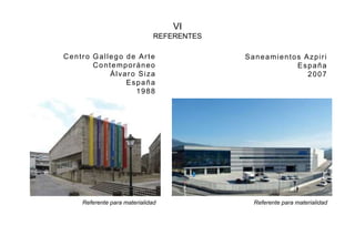 VI
REFERENTES
Centro Gallego de Arte
Contemporáneo
Álvaro Siza
España
1988
Saneamientos Azpiri
España
2007
Referente para materialidad Referente para materialidad
 