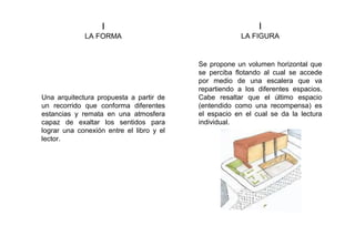 I
LA FORMA
I
LA FIGURA
Una arquitectura propuesta a partir de
un recorrido que conforma diferentes
estancias y remata en una atmosfera
capaz de exaltar los sentidos para
lograr una conexión entre el libro y el
lector.
Se propone un volumen horizontal que
se perciba flotando al cual se accede
por medio de una escalera que va
repartiendo a los diferentes espacios.
Cabe resaltar que el último espacio
(entendido como una recompensa) es
el espacio en el cual se da la lectura
individual.
 
