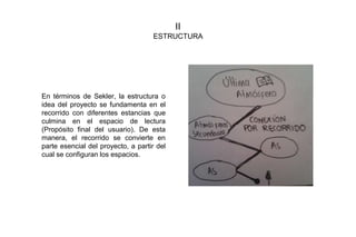 II
ESTRUCTURA
En términos de Sekler, la estructura o
idea del proyecto se fundamenta en el
recorrido con diferentes estancias que
culmina en el espacio de lectura
(Propósito final del usuario). De esta
manera, el recorrido se convierte en
parte esencial del proyecto, a partir del
cual se configuran los espacios.
 