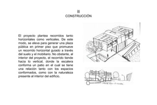 II
CONSTRUCCIÓN
El proyecto plantea recorridos tanto
horizontales como verticales. De este
modo, se eleva para generar una plaza
pública en primer piso que promueve
un recorrido horizontal guiado a través
del suelo y el mobiliario. No obstante, al
interior del proyecto, el recorrido tiende
hacia lo vertical, donde la escalera
conforma un patio en el cual se tiene
una relación tanto con los espacios
conformados, como con la naturaleza
presente al interior del edificio.
 