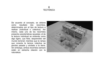 II
TECTÓNICA
De acuerdo al concepto, se obtiene
como resultado dos recorridos,
determinados por el tipo de lectura a
realizar (individual o colectiva). Así
mismo, cada uno de los recorridos
presenta características opuestas; el de
la lectura individual se entiende como
algo ligero, que flota, desprendido del
mundo terrenal; mientras que la rampa
que conecta la lectura colectiva se
percibe pesada y anclada a la tierra.
Sin embargo, ambos recorridos siempre
están en estrecha relación con la
naturaleza.
 