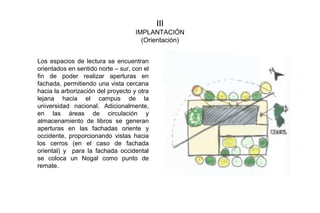 III
IMPLANTACIÓN
(Orientación)
Los espacios de lectura se encuentran
orientados en sentido norte – sur, con el
fin de poder realizar aperturas en
fachada, permitiendo una vista cercana
hacia la arborización del proyecto y otra
lejana hacia el campus de la
universidad nacional. Adicionalmente,
en las áreas de circulación y
almacenamiento de libros se generan
aperturas en las fachadas oriente y
occidente, proporcionando vistas hacia
los cerros (en el caso de fachada
oriental) y para la fachada occidental
se coloca un Nogal como punto de
remate.
 