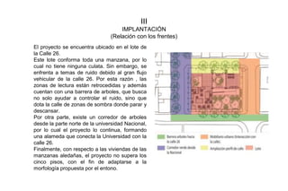 III
IMPLANTACIÓN
(Relación con los frentes)
El proyecto se encuentra ubicado en el lote de
la Calle 26.
Este lote conforma toda una manzana, por lo
cual no tiene ninguna culata. Sin embargo, se
enfrenta a temas de ruido debido al gran flujo
vehicular de la calle 26. Por esta razón , las
zonas de lectura están retrocedidas y además
cuentan con una barrera de arboles, que busca
no solo ayudar a controlar el ruido, sino que
dota la calle de zonas de sombra donde parar y
descansar.
Por otra parte, existe un corredor de arboles
desde la parte norte de la universidad Nacional,
por lo cual el proyecto lo continua, formando
una alameda que conecta la Universidad con la
calle 26.
Finalmente, con respecto a las viviendas de las
manzanas aledañas, el proyecto no supera los
cinco pisos, con el fin de adaptarse a la
morfología propuesta por el entono.
 