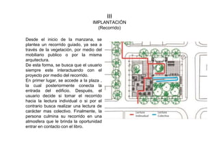 III
IMPLANTACIÓN
(Recorrido)
Desde el inicio de la manzana, se
plantea un recorrido guiado, ya sea a
través de la vegetación, por medio del
mobiliario publico o por la misma
arquitectura.
De esta forma, se busca que el usuario
siempre este interactuando con el
proyecto por medio del recorrido.
En primer lugar, se accede a la plaza ,
la cual posteriormente conecta la
entrada del edificio. Después, el
usuario decide si tomar el recorrido
hacia la lectura individual o si por el
contrario busca realizar una lectura de
carácter mas colectivo. Finalmente, la
persona culmina su recorrido en una
atmosfera que le brinda la oportunidad
entrar en contacto con el libro.
 