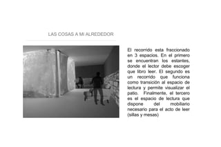 LAS COSAS A MI ALREDEDOR
El recorrido esta fraccionado
en 3 espacios. En el primero
se encuentran los estantes,
donde el lector debe escoger
que libro leer. El segundo es
un recorrido que funciona
como transición al espacio de
lectura y permite visualizar el
patio. Finalmente, el tercero
es el espacio de lectura que
dispone del mobiliario
necesario para el acto de leer
(sillas y mesas)
 