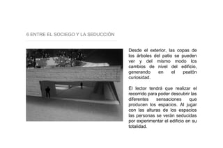 6 ENTRE EL SOCIEGO Y LA SEDUCCIÓN
Desde el exterior, las copas de
los árboles del patio se pueden
ver y del mismo modo los
cambios de nivel del edificio,
generando en el peatón
curiosidad.
El lector tendrá que realizar el
recorrido para poder descubrir las
diferentes sensaciones que
producen los espacios. Al jugar
con las alturas de los espacios
las personas se verán seducidas
por experimentar el edificio en su
totalidad.
 