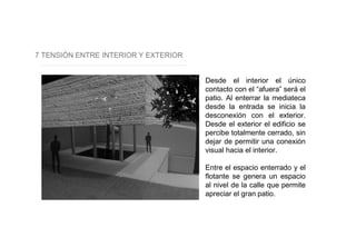 7 TENSIÓN ENTRE INTERIOR Y EXTERIOR
Desde el interior el único
contacto con el “afuera” será el
patio. Al enterrar la mediateca
desde la entrada se inicia la
desconexión con el exterior.
Desde el exterior el edificio se
percibe totalmente cerrado, sin
dejar de permitir una conexión
visual hacia el interior.
Entre el espacio enterrado y el
flotante se genera un espacio
al nivel de la calle que permite
apreciar el gran patio.
 