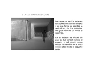 9 LA LUZ SOBRE LAS COSAS
Los espacios de los estantes
son iluminados desde cubierta
y de esa forma se acentúa la
verticalidad de los estantes.
De igual modo la luz indica el
recorrido.
En el espacio de lectura un
pilar de luz central ilumina el
espacio y del mismo modo
enfoca la atención en el árbol
que se alza desde el pequeño
patio.
 
