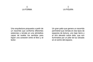 I
LA FORMA
I
LA FIGURA
Una arquitectura propuesta a partir de
un recorrido que conforma diferentes
estancias y remata en una atmósfera
capaz de exaltar los sentidos para
lograr una conexión entre el libro y el
lector.
Un gran patio que genera un recorrido
perimetral que remata en dos tipos de
espacios de lectura, uno bajo tierra y
el otro elevado sobre éste, que son
iluminados por un pilar de luz ubicado
en el centro del espacio.
 