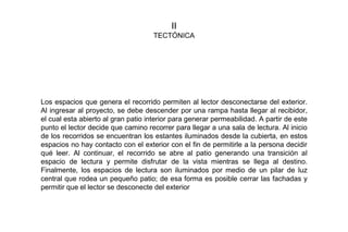 II
TECTÓNICA
Los espacios que genera el recorrido permiten al lector desconectarse del exterior.
Al ingresar al proyecto, se debe descender por una rampa hasta llegar al recibidor,
el cual esta abierto al gran patio interior para generar permeabilidad. A partir de este
punto el lector decide que camino recorrer para llegar a una sala de lectura. Al inicio
de los recorridos se encuentran los estantes iluminados desde la cubierta, en estos
espacios no hay contacto con el exterior con el fin de permitirle a la persona decidir
qué leer. Al continuar, el recorrido se abre al patio generando una transición al
espacio de lectura y permite disfrutar de la vista mientras se llega al destino.
Finalmente, los espacios de lectura son iluminados por medio de un pilar de luz
central que rodea un pequeño patio; de esa forma es posible cerrar las fachadas y
permitir que el lector se desconecte del exterior
 