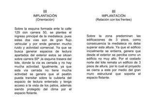 III
IMPLANTACIÓN
(Relación con los frentes)
III
IMPLANTACIÓN
(Orientación)
Sobre la esquina formada ente la calle
129 con carrera 50, se plantea el
ingreso principal de la mediateca, pues
estas dos vías son de gran flujo
vehicular y por ende generan mucho
ruido y actividad comercial. Ya que se
busca generar espacios de lectura
apartados del exterior estos se sitúan
sobre carrera 50ª ,la esquina trasera del
lote, donde la vía es cerrada y no hay
mucha actividad. Igualmente, ya que
esta vía cerrada no tiene mucha
actividad se genera que el peatón
pueda transitar sobre la cubierta del
espacio de lectura enterrado y tenga
acceso a la vista de los patios, además
siendo protegido del clima por el
espacio flotante.
Sobre la zona predominan las
edificaciones de 3 pisos, como
consecuencia la mediateca no debe
superar esta altura. Ya que el edificio
inicialmente se entierra, genera que
desde el exterior se perciba como un
edificio no muy alto. Por el costado
norte del lote remata un edificio de 3
pisos de altura, por lo cual el proyecto
se cierra a este por medio del gran
muro estructural que soporta el
espacio flotante.
 