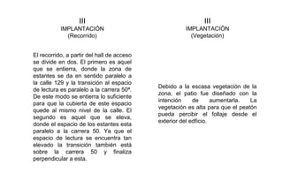 III
IMPLANTACIÓN
(Recorrido)
III
IMPLANTACIÓN
(Vegetación)
El recorrido, a partir del hall de acceso
se divide en dos. El primero es aquel
que se entierra, donde la zona de
estantes se da en sentido paralelo a
la calle 129 y la transición al espacio
de lectura es paralelo a la carrera 50ª.
De este modo se entierra lo suficiente
para que la cubierta de este espacio
quede al mismo nivel de la calle. El
segundo es aquel que se eleva,
donde el espacio de los estantes esta
paralelo a la carrera 50. Ya que el
espacio de lectura se encuentra tan
elevado la transición también está
sobre la carrera 50 y finaliza
perpendicular a esta.
Debido a la escasa vegetación de la
zona, el patio fue diseñado con la
intención de aumentarla. La
vegetación es alta para que el peatón
pueda percibir el follaje desde el
exterior del edficio.
 