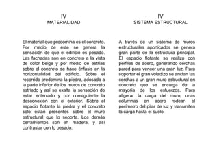 IV
MATERIALIDAD
IV
SISTEMA ESTRUCTURAL
El material que predomina es el concreto.
Por medio de este se genera la
sensación de que el edificio es pesado.
Las fachadas son en concreto a la vista
de color beige y por medio de estrías
sobre el concreto se hace énfasis en la
horizontalidad del edificio. Sobre el
recorrido predomina la piedra, adosada a
la parte inferior de los muros de concreto
estriado y así se exalta la sensación de
estar enterrado y por consiguiente la
desconexión con el exterior. Sobre el
espacio flotante la piedra y el concreto
solo están presentes sobre el muro
estructural que lo soporta. Los demás
cerramientos son en madera, y así
contrastar con lo pesado.
A través de un sistema de muros
estructurales aporticados se genera
gran parte de la estructura principal.
El espacio flotante se realizo con
perfiles de acero, generando cerchas
pared para vencer una gran luz. Para
soportar el gran voladizo se anclan las
cerchas a un gran muro estructural en
concreto que se encarga de la
mayoría de los esfuerzos. Para
aligerar la carga del muro, unas
columnas en acero rodean el
perímetro del pilar de luz y transmiten
la carga hasta el suelo.
 