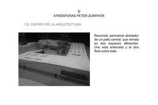 V
ATMÓSFERAS PETER ZUMTHOR
1 EL CUERPO DE LA ARQUITECTURA
Recorrido perimetral alrededor
de un patio central, que remata
en dos espacios diferentes.
Uno está enterrado y el otro
flota sobre éste.
 