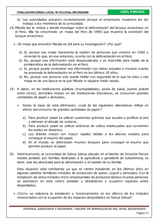 I EVALUACIONCENSAL LOCAL /VI CICLO/2do.SECUNDARIA UGEL PARURO
HISTORIA, GEOGRAFIA Y ECONOMIA / EQUIPO DE ESPECIALISTAS DEL NIVEL SECUNDARIO
Página 11
d) Las autoridades actuaron correctamente porque el empresario maderero les dio
trabajo a los miembros de la comunidad.
18. Plácida lee la noticia y decide investigar sobre la deforestación del bosque amazónico en
el Perú. Ella ha encontrado un mapa del Perú de 1980 que muestra la extensión del
bosque amazónico.
 ¿El mapa que encontró Plácida es útil para su investigación? ¿Por qué?
a) Sí, porque ese mapa representa la opinión de personas que vivieron en 1980 y
conocían lo que, en ese entonces, ocurría con la deforestación en el Perú.
b) No, porque esa información está desactualizada y es inservible para hablar de la
problemática de la deforestación en el Perú.
c) Sí, porque puede contrastar esa información con datos actuales y mostrar cuánto
ha avanzado la deforestación en el Perú en los últimos 30 años.
d) No, porque una persona solo puede hablar con seguridad de lo que ha visto y ese
mapa es de una época en la que Plácida ni siquiera había nacido.
19. A diario, en las instituciones públicas (municipalidades, posta de salud, puesto policial
entre otros), domicilios incluso en las Instituciones Educativas, se consumen grandes
cantidades de papel y derivados.
 Sobre la base de esta afirmación, ¿cuál de las siguientes alternativas refleja un
efecto del consumo de grandes cantidades de papel ?
a) Para producir papel se utilizan sustancias químicas que ayudan a purificar el aire
y eliminan el dióxido de carbono.
b) Para producir papel se utilizan prácticas de cultivo inadecuadas que convierten
los suelos en desiertos.
c) Los árboles crecen con mayor rapidez debido a los abonos creados para
conseguir el insumo del papel.
d) En el mundo se deforestan muchos bosques para conseguir el insumo que
permite producir el papel.
20. Históricamente, la comunidad de Sahua Sahua ubicado en el distrito de Omacha-Paruro
estaba poblado por familias dedicadas a la agricultura y ganadería de subsistencia, es
decir, solo les alcanzaba para la alimentación y el vestido de su familia.
Esta situación está cambiando ya que se vienen instalando en los últimos años en
algunas cabañas familiares módulos de producción de queso, yogurt y derivados. Con la
instalación de estos módulos micro empresariales de productos lácteos muchas personas
se asentaron en esta centro poblado y alrededores y ocuparon espacios antes
despoblados.
 ¿Cómo se relaciona la instalación y funcionamiento en los últimos de los módulos
mencionados con la ocupación de los espacios despoblados en Sahua Sahua?
 