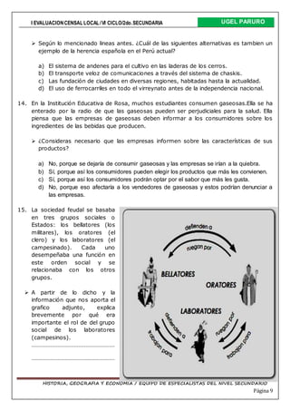 I EVALUACIONCENSAL LOCAL /VI CICLO/2do.SECUNDARIA UGEL PARURO
HISTORIA, GEOGRAFIA Y ECONOMIA / EQUIPO DE ESPECIALISTAS DEL NIVEL SECUNDARIO
Página 9
 Según lo mencionado lineas antes. ¿Cuál de las siguientes alternativas es tambien un
ejemplo de la herencia española en el Perú actual?
a) El sistema de andenes para el cultivo en las laderas de los cerros.
b) El transporte veloz de comunicaciones a través del sistema de chaskis.
c) Las fundación de ciudades en diversas regiones, habitadas hasta la actualidad.
d) El uso de ferrocarriles en todo el virreynato antes de la independencia nacional.
14. En la Institución Educativa de Rosa, muchos estudiantes consumen gaseosas.Ella se ha
enterado por la radio de que las gaseosas pueden ser perjudiciales para la salud. Ella
piensa que las empresas de gaseosas deben informar a los consumidores sobre los
ingredientes de las bebidas que producen.
 ¿Consideras necesario que las empresas informen sobre las características de sus
productos?
a) No, porque se dejaría de consumir gaseosas y las empresas se irían a la quiebra.
b) Sí, porque así los consumidores pueden elegir los productos que más les convienen.
c) Sí, porque así los consumidores podrán optar por el sabor que más les gusta.
d) No, porque eso afectaría a los vendedores de gaseosas y estos podrían denunciar a
las empresas.
15. La sociedad feudal se basaba
en tres grupos sociales o
Estados: los bellatores (los
militares), los oratores (el
clero) y los laboratores (el
campesinado). Cada uno
desempeñaba una función en
este orden social y se
relacionaba con los otros
grupos.
 A partir de lo dicho y la
información que nos aporta el
grafico adjunto, explica
brevemente por qué era
importante el rol de del grupo
social de los laboratores
(campesinos).
…………………………………………………
…………………………………………………
 