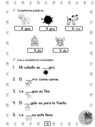 # @ # @ # @ # @ # @ # @
@
#
@
#
@
#
@
#
@
#
@
#
@
#
@
#
@
#
@
#
@
#
# @ # @ # @ # @ # @
 Completa las palabras.
gua gro rro
ula da
 Lee y completa los enunciados.
1. Mi cabello es ____gro.
2. El ____rro come carne.
3. La ____gua es fea.
4. El ____galo es para la fiesta.
5. La ____sa está llena.
35
 