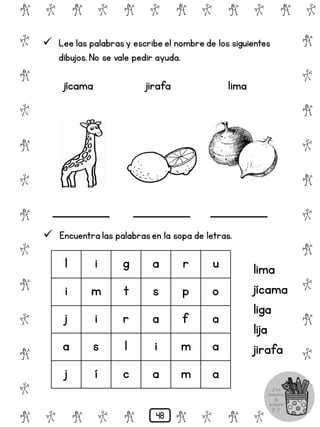 # @ # @ # @ # @ # @ # @
@
#
@
#
@
#
@
#
@
#
@
#
@
#
@
#
@
#
@
#
@
#
# @ # @ # @ # @ # @
 Lee las palabrasy escribe el nombre de los siguientes
dibujos. No se vale pedir ayuda.
jícama jirafa lima
 Encuentra las palabrasen la sopa de letras.
l i g a r u
i m t s p o
j i r a f a
a s l i m a
j í c a m a
lima
jícama
liga
lija
jirafa
48
 