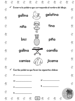 # @ # @ # @ # @ # @ # @
@
#
@
#
@
#
@
#
@
#
@
#
@
#
@
#
@
#
@
#
@
#
# @ # @ # @ # @ # @
 Encierra la palabra que corresponda al nombre del dibujo.
gallina gelatina
niña tina
bici piña
gallina camilla
camisa jícama
 Escribe palabrasque lleven las siguientes sílabas:
yi ____________________
mi ___________________
ni ____________________
ñi ____________________
pi ____________________
lli ___________________
53
 