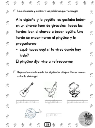 # @ # @ # @ # @ # @ # @
@
#
@
#
@
#
@
#
@
#
@
#
@
#
@
#
@
#
@
#
@
#
# @ # @ # @ # @ # @
 Lee el cuento y encierra las palabrasque tienen güi.
A la cigüeña y la yegüita les gustaba beber
en un charco lleno de girasoles. Todas las
tardes iban al charco a beber agüita. Una
tarde se encontraron al pingüino y le
preguntaron:
- ¿qué haces aquí si tu vives donde hay
hielo?
El pingüino dijo: vine a refrescarme.
 Repasa los nombresde los siguientes dibujos. Remarca con
color la sílaba gui.
guitarra águila guisado
guiño
58
 
