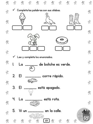 # @ # @ # @ # @ # @ # @
@
#
@
#
@
#
@
#
@
#
@
#
@
#
@
#
@
#
@
#
@
#
# @ # @ # @ # @ # @
 Completa las palabrascon sus sílabas.
 Lee y completa los enunciados.
1. La ________ de boliche es verde.
2. El __________ corre rápido.
3. El ________ está apagado.
4. La ___________ está rota.
5. Vi un __________ en la calle.
64
 