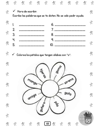 # @ # @ # @ # @ # @ # @
@
#
@
#
@
#
@
#
@
#
@
#
@
#
@
#
@
#
@
#
@
#
# @ # @ # @ # @ # @
 Hora de escribir.
Escribe las palabrasque se te dicten. No se vale pedir ayuda.
1. __________________ 6. ______________________
2. __________________ 7. ______________________
3. __________________ 8. ______________________
4. __________________ 9. ______________________
5. __________________ 10. ______________________
 Colorea los pétalos que tengan sílabas con "o".
68
 