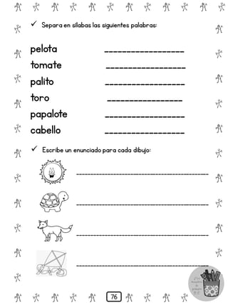 # @ # @ # @ # @ # @ # @
@
#
@
#
@
#
@
#
@
#
@
#
@
#
@
#
@
#
@
#
@
#
# @ # @ # @ # @ # @
 Separa en sílabas las siguientes palabras:
pelota __________________
tomate __________________
palito __________________
toro _________________
papalote __________________
cabello __________________
 Escribe un enunciado para cada dibujo:
_______________________________________________
_______________________________________________
_______________________________________________
_______________________________________________
76
 