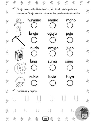 # @ # @ # @ # @ # @ # @
@
#
@
#
@
#
@
#
@
#
@
#
@
#
@
#
@
#
@
#
@
#
# @ # @ # @ # @ # @
 Dibuja una carita feliz dentro del círculo de la palabra
correcta.Dibuja carita triste en las palabrasincorrectas.
humano enano mano
bruja aguja puja
nudo amigo jugo
luna suma cuna
rubia lluvia tuya
 Remarca y repite.
U U U U U U
u u u u u u
88
 