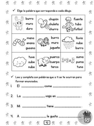 # @ # @ # @ # @ # @ # @
@
#
@
#
@
#
@
#
@
#
@
#
@
#
@
#
@
#
@
#
@
#
# @ # @ # @ # @ # @
 Elige la palabra que correspondea cada dibujo.
burro
muro
duro
mano
enano
gusano
tuve
sube
nube
chupón
chuleta
churro
burro
muro
juguete
puerco
cuerpo
terco
fuente
tubo
futbol
lluvia
nube
burro
suma
puma
tuna
 Lee y completa con palabrasque a ti se te ocurran para
formar enunciados.
1. El ________________come ____________________.
2. La ________________viaja en _________________ .
3. Mi _________________ tiene ___________________ .
4. A __________________ le gusta ________________ .
92
 