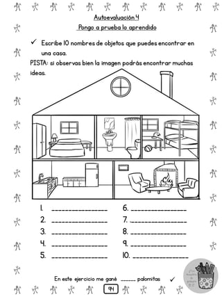 Autoevaluación 4
Pongo a prueba lo aprendido
# @ # @ # @ # @ # @ # @
@
#
@
#
@
#
@
#
@
#
@
#
@
#
@
#
@
#
@
#
@
#
# @ # @ # @ # @ # @
 Escribe 10 nombresde objetos que puedesencontrar en
una casa.
PISTA: si observas bien la imagen podrásencontrar muchas
ideas.
1. _________________
2. _________________
3. _________________
4. _________________
5. _________________
6. _________________
7. ._________________
8. _________________
9. _________________
10. _________________
En este ejercicio me gané ______ palomitas 
94
 