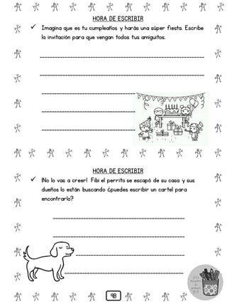 # @ # @ # @ # @ # @ # @
@
#
@
#
@
#
@
#
@
#
@
#
@
#
@
#
@
#
@
#
@
#
# @ # @ # @ # @ # @
@ # @ # @ # @ # @ #
HORA DE ESCRIBIR
 Imagina que es tu cumpleaños y harás una súper fiesta. Escribe
la invitación para que vengan todos tus amiguitos.
_________________________________________________________________
_________________________________________________________________
_____________________________________
_____________________________________
_____________________________________
HORA DE ESCRIBIR
 ¡No lo vas a creer! Fibi el perrito se escapó de su casa y sus
dueños lo están buscando ¿puedes escribir un cartel para
encontrarlo?
____________________________________________________
____________________________________________________
___________________________________________
_______________________________________________
98
 