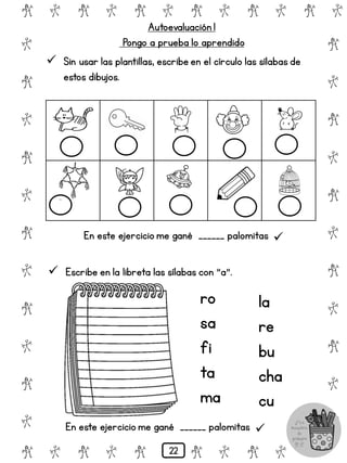 # @ # @ # @ # @ # @ # @
@
#
@
#
@
#
@
#
@
#
@
#
@
#
@
#
@
#
@
#
@
#
# @ # @ # @ # @ # @
Autoevaluación 1
Pongo a prueba lo aprendido
 Sin usar las plantillas, escribe en el círculo las sílabas de
estos dibujos.
En este ejercicio me gané ______ palomitas 
 Escribe en la libreta las sílabas con "a".
ro
sa
fi
ta
ma
la
re
bu
cha
cu
En este ejercicio me gané ______ palomitas 
22
 