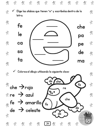 che
che
re
fe
fe
fe
de
de
de
# @ # @ # @ # @ # @ # @
@
#
@
#
@
#
@
#
@
#
@
#
@
#
@
#
@
#
@
#
@
#
# @ # @ # @ # @ # @
 Elige las sílabas que tienen "e" y escríbelasdentro de la
letra.
fe
le
ca
sa
ta
che
pa
pe
de
ma
 Colorea el dibujo utilizando la siguiente clave:
che rojo
re  azul
fe  amarillo
de  celeste
fe
34
 