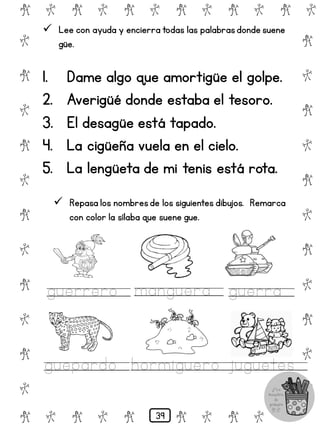 # @ # @ # @ # @ # @ # @
@
#
@
#
@
#
@
#
@
#
@
#
@
#
@
#
@
#
@
#
@
#
# @ # @ # @ # @ # @
 Lee con ayuda y encierra todas las palabrasdonde suene
güe.
1. Dame algo que amortigüe el golpe.
2. Averigüé donde estaba el tesoro.
3. El desagüe está tapado.
4. La cigüeña vuela en el cielo.
5. La lengüeta de mi tenis está rota.
 Repasa los nombresde los siguientes dibujos. Remarca
con color la sílaba que suene gue.
guerrero manguera guerra
guepardo hormiguero juguetes
39
 