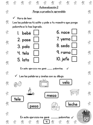 # @ # @ # @ # @ # @ # @
@
#
@
#
@
#
@
#
@
#
@
#
@
#
@
#
@
#
@
#
@
#
# @ # @ # @ # @ # @
 Hora de leer.
Lee las palabrastú solito y pide a tu maestro que ponga
palomita si lo has logrado.
Autoevaluación 2
Pongo a prueba lo aprendido
1. bebé
2. pase
3. pala
4. tela
5. lata
6. nace
7. yema
8. seda
9. rama
10. jefe
En este ejercicio me gané _____ palomitas. 
 Lee las palabras y únelas con su dibujo.
tele
pesa
mesa
leche
vela
En este ejercicio me gané ______ palomitas 
41
 