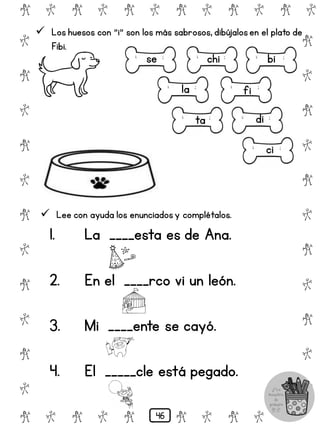 # @ # @ # @ # @ # @ # @
@
#
@
#
@
#
@
#
@
#
@
#
@
#
@
#
@
#
@
#
@
#
# @ # @ # @ # @ # @
 Los huesos con "i" son los más sabrosos, dibújalosen el plato de
Fibi.
chi
fi
ci
di
bi
la
se
ta
 Lee con ayuda los enunciadosy complétalos.
1. La ____esta es de Ana.
2. En el ____rco vi un león.
3. Mi ____ente se cayó.
4. El _____cle está pegado.
46
 