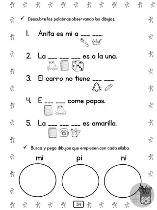 # @ # @ # @ # @ # @ # @
@
#
@
#
@
#
@
#
@
#
@
#
@
#
@
#
@
#
@
#
@
#
# @ # @ # @ # @ # @
 Descubre las palabrasobservando los dibujos.
1. Anita es mi a ___ ___.
2. La ___ ___ ___ es a la una.
3. El carro no tiene ___ ___.
4. E ___ ___ come papas.
5. La ___ ___ ___ es amarilla.
 Busca y pega dibujos que empiecen con cada sílaba.
mi pi ni
54
 