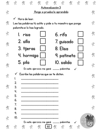 Autoevaluación 3
Pongo a prueba lo aprendido
# @ # @ # @ # @ # @ # @
@
#
@
#
@
#
@
#
@
#
@
#
@
#
@
#
@
#
@
#
@
#
# @ # @ # @ # @ # @
 Hora de leer.
Lee las palabrastú solito y pide a tu maestro que ponga
palomita si lo has logrado.
1. risa
2. silla
3. tijeras
4. hormiga
5. pila
6. rifa
7. guisado
8. Elisa
9. patineta
10. salida
 Escribe las palabrasque se te dicten.
1. _______________________________
2. _______________________________
3. _______________________________
4. _______________________________
5. _______________________________
6. _______________________________
7. _______________________________
8. _______________________________
9. _______________________________
10. _______________________________
En este ejercicio me gané ______ palomitas 
En este ejercicio me gané ______ palomitas 
60
 
